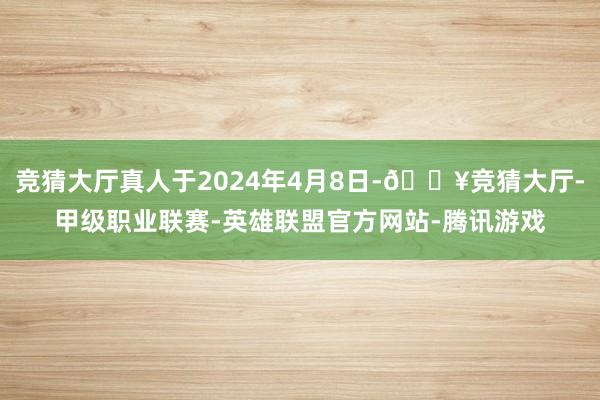 竞猜大厅真人于2024年4月8日-🔥竞猜大厅-甲级职业联赛-英雄联盟官方网站-腾讯游戏