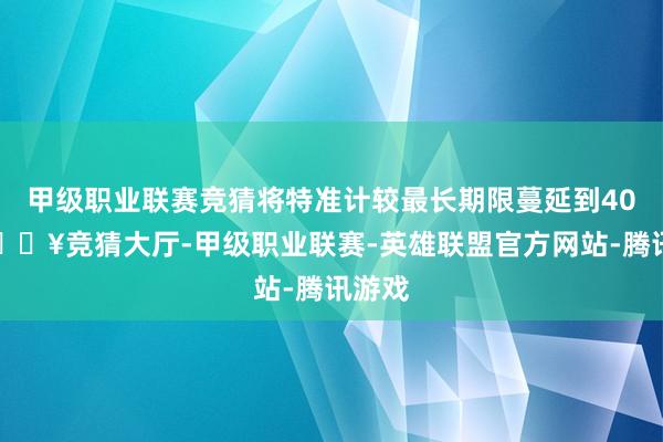 甲级职业联赛竞猜将特准计较最长期限蔓延到40年-🔥竞猜大厅-甲级职业联赛-英雄联盟官方网站-腾讯游戏