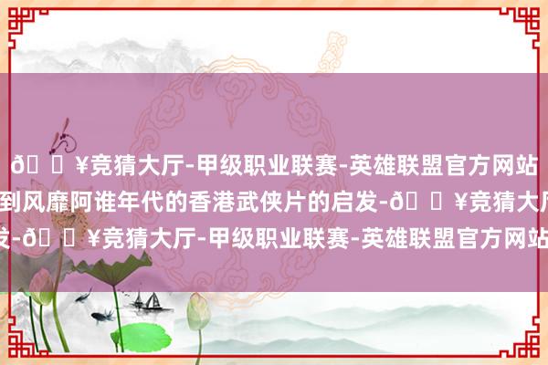 🔥竞猜大厅-甲级职业联赛-英雄联盟官方网站-腾讯游戏更多的是受到风靡阿谁年代的香港武侠片的启发-🔥竞猜大厅-甲级职业联赛-英雄联盟官方网站-腾讯游戏