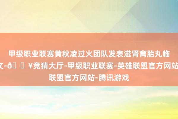 甲级职业联赛黄秋凌过火团队发表滋肾育胎丸临床征询论文-🔥竞猜大厅-甲级职业联赛-英雄联盟官方网站-腾讯游戏