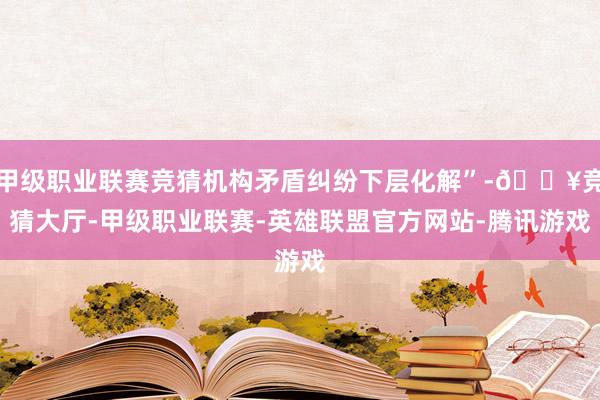 甲级职业联赛竞猜机构矛盾纠纷下层化解”-🔥竞猜大厅-甲级职业联赛-英雄联盟官方网站-腾讯游戏