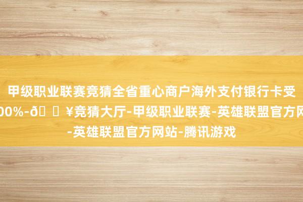 甲级职业联赛竞猜全省重心商户海外支付银行卡受理隐痛率达100%-🔥竞猜大厅-甲级职业联赛-英雄联盟官方网站-腾讯游戏