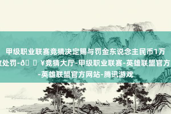 甲级职业联赛竞猜决定赐与罚金东说念主民币1万5任元整的行政处罚-🔥竞猜大厅-甲级职业联赛-英雄联盟官方网站-腾讯游戏