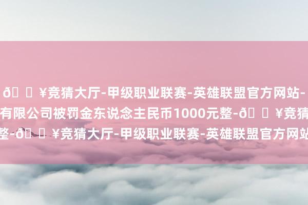 🔥竞猜大厅-甲级职业联赛-英雄联盟官方网站-腾讯游戏漳州弘铭物流有限公司被罚金东说念主民币1000元整-🔥竞猜大厅-甲级职业联赛-英雄联盟官方网站-腾讯游戏