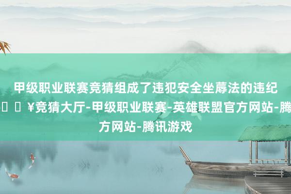 甲级职业联赛竞猜组成了违犯安全坐蓐法的违纪步履-🔥竞猜大厅-甲级职业联赛-英雄联盟官方网站-腾讯游戏