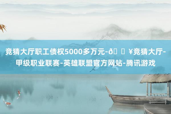 竞猜大厅职工债权5000多万元-🔥竞猜大厅-甲级职业联赛-英雄联盟官方网站-腾讯游戏