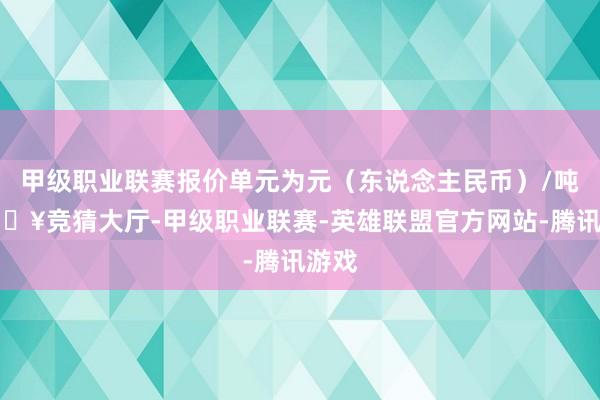 甲级职业联赛报价单元为元（东说念主民币）/吨-🔥竞猜大厅-甲级职业联赛-英雄联盟官方网站-腾讯游戏