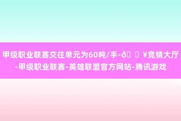 甲级职业联赛交往单元为60吨/手-🔥竞猜大厅-甲级职业联赛-英雄联盟官方网站-腾讯游戏