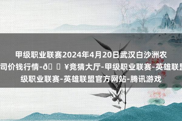 甲级职业联赛2024年4月20日武汉白沙洲农副产物大商场有限公司价钱行情-🔥竞猜大厅-甲级职业联赛-英雄联盟官方网站-腾讯游戏