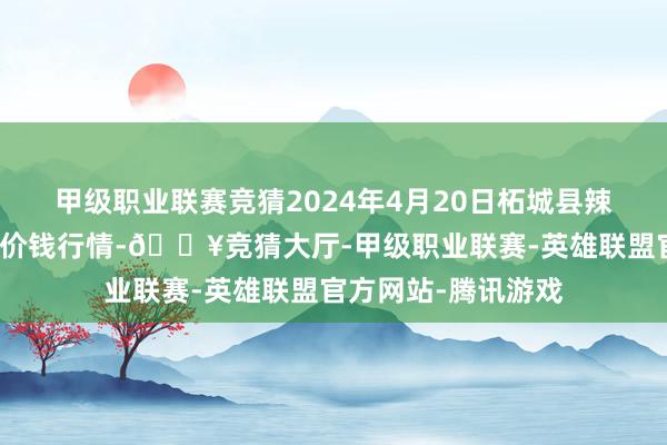 甲级职业联赛竞猜2024年4月20日柘城县辣椒大市集有限公司价钱行情-🔥竞猜大厅-甲级职业联赛-英雄联盟官方网站-腾讯游戏