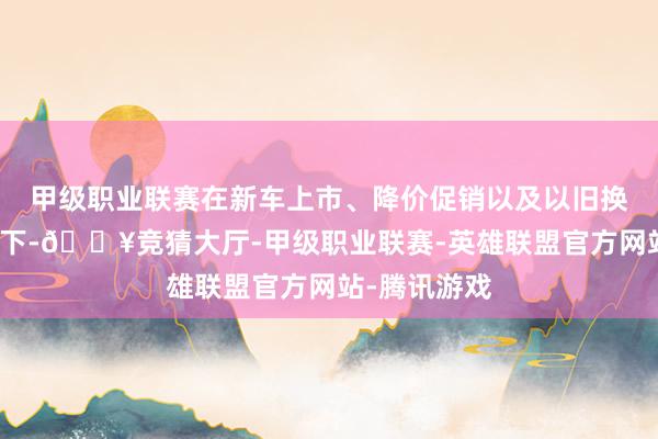 甲级职业联赛在新车上市、降价促销以及以旧换新计谋刺激下-🔥竞猜大厅-甲级职业联赛-英雄联盟官方网站-腾讯游戏