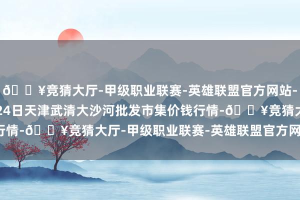 🔥竞猜大厅-甲级职业联赛-英雄联盟官方网站-腾讯游戏2024年4月24日天津武清大沙河批发市集价钱行情-🔥竞猜大厅-甲级职业联赛-英雄联盟官方网站-腾讯游戏