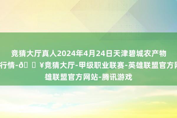 竞猜大厅真人2024年4月24日天津碧城农产物批发市集价钱行情-🔥竞猜大厅-甲级职业联赛-英雄联盟官方网站-腾讯游戏