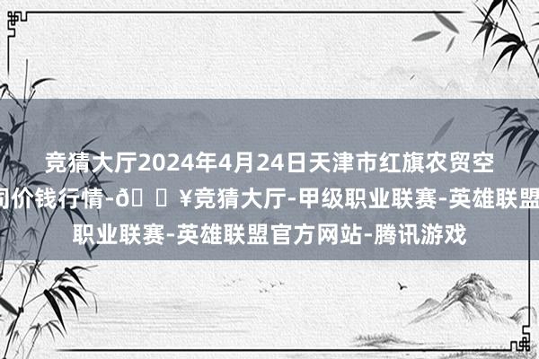 竞猜大厅2024年4月24日天津市红旗农贸空洞批发阛阓有限公司价钱行情-🔥竞猜大厅-甲级职业联赛-英雄联盟官方网站-腾讯游戏