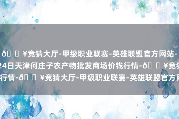 🔥竞猜大厅-甲级职业联赛-英雄联盟官方网站-腾讯游戏2024年4月24日天津何庄子农产物批发商场价钱行情-🔥竞猜大厅-甲级职业联赛-英雄联盟官方网站-腾讯游戏