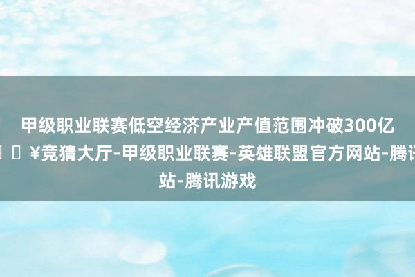 甲级职业联赛低空经济产业产值范围冲破300亿元-🔥竞猜大厅-甲级职业联赛-英雄联盟官方网站-腾讯游戏