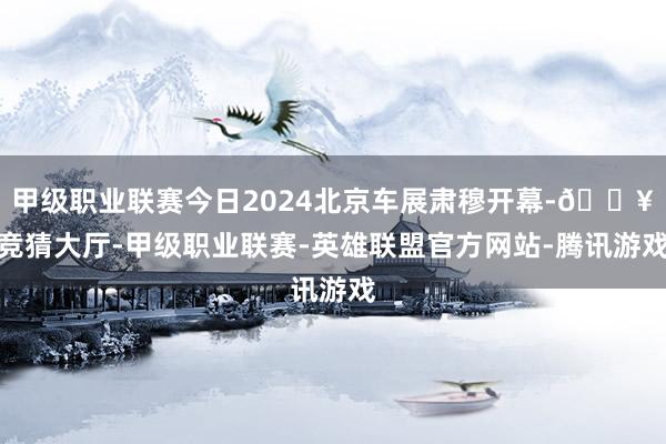 甲级职业联赛今日2024北京车展肃穆开幕-🔥竞猜大厅-甲级职业联赛-英雄联盟官方网站-腾讯游戏