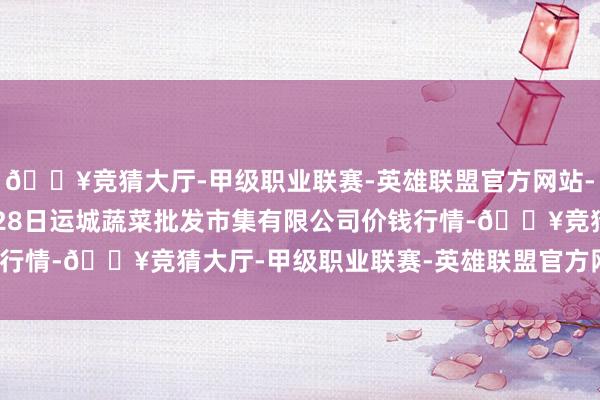 🔥竞猜大厅-甲级职业联赛-英雄联盟官方网站-腾讯游戏2024年4月28日运城蔬菜批发市集有限公司价钱行情-🔥竞猜大厅-甲级职业联赛-英雄联盟官方网站-腾讯游戏