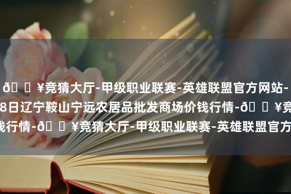 🔥竞猜大厅-甲级职业联赛-英雄联盟官方网站-腾讯游戏2024年4月28日辽宁鞍山宁远农居品批发商场价钱行情-🔥竞猜大厅-甲级职业联赛-英雄联盟官方网站-腾讯游戏