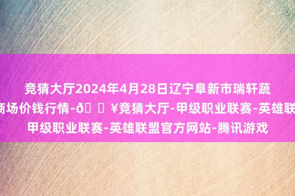 竞猜大厅2024年4月28日辽宁阜新市瑞轩蔬菜农副居品详细批发商场价钱行情-🔥竞猜大厅-甲级职业联赛-英雄联盟官方网站-腾讯游戏