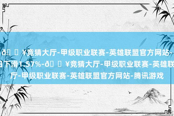 🔥竞猜大厅-甲级职业联赛-英雄联盟官方网站-腾讯游戏较前一交游日下滑1.57%-🔥竞猜大厅-甲级职业联赛-英雄联盟官方网站-腾讯游戏