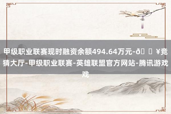 甲级职业联赛现时融资余额494.64万元-🔥竞猜大厅-甲级职业联赛-英雄联盟官方网站-腾讯游戏