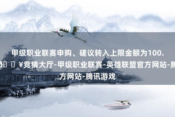 甲级职业联赛申购、磋议转入上限金额为100.0万元-🔥竞猜大厅-甲级职业联赛-英雄联盟官方网站-腾讯游戏