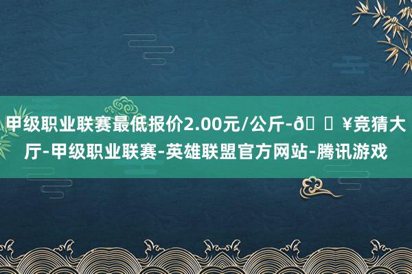 甲级职业联赛最低报价2.00元/公斤-🔥竞猜大厅-甲级职业联赛-英雄联盟官方网站-腾讯游戏