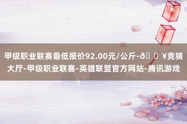 甲级职业联赛最低报价92.00元/公斤-🔥竞猜大厅-甲级职业联赛-英雄联盟官方网站-腾讯游戏