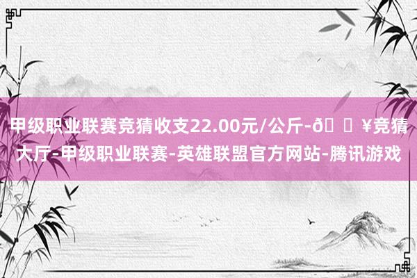 甲级职业联赛竞猜收支22.00元/公斤-🔥竞猜大厅-甲级职业联赛-英雄联盟官方网站-腾讯游戏