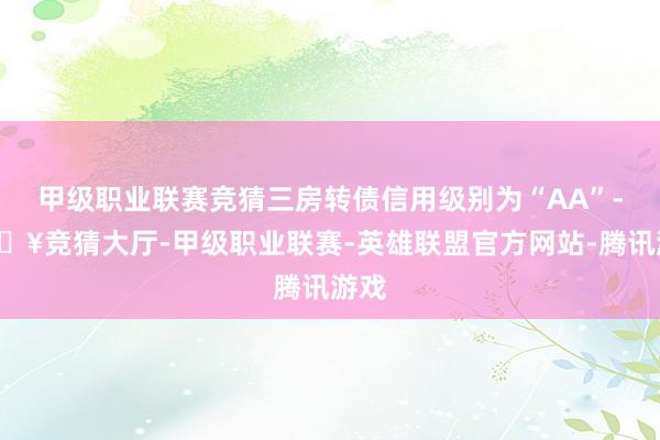 甲级职业联赛竞猜三房转债信用级别为“AA”-🔥竞猜大厅-甲级职业联赛-英雄联盟官方网站-腾讯游戏