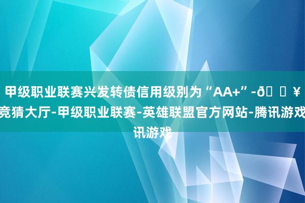 甲级职业联赛兴发转债信用级别为“AA+”-🔥竞猜大厅-甲级职业联赛-英雄联盟官方网站-腾讯游戏