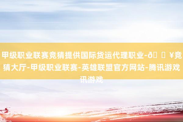 甲级职业联赛竞猜提供国际货运代理职业-🔥竞猜大厅-甲级职业联赛-英雄联盟官方网站-腾讯游戏