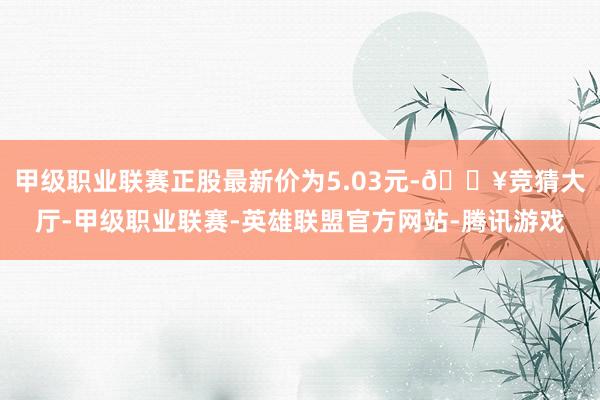 甲级职业联赛正股最新价为5.03元-🔥竞猜大厅-甲级职业联赛-英雄联盟官方网站-腾讯游戏