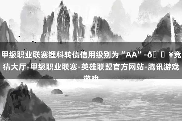 甲级职业联赛锂科转债信用级别为“AA”-🔥竞猜大厅-甲级职业联赛-英雄联盟官方网站-腾讯游戏