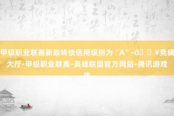 甲级职业联赛新致转债信用级别为“A”-🔥竞猜大厅-甲级职业联赛-英雄联盟官方网站-腾讯游戏