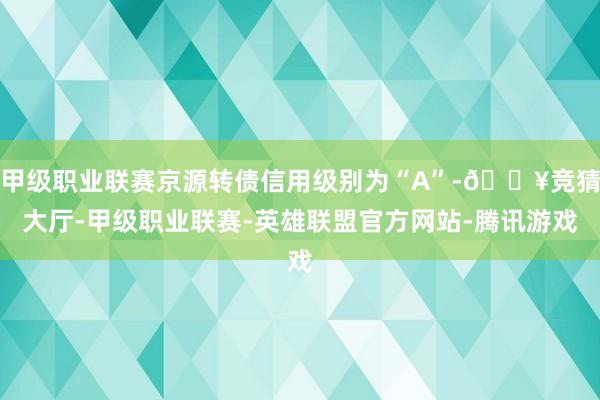 甲级职业联赛京源转债信用级别为“A”-🔥竞猜大厅-甲级职业联赛-英雄联盟官方网站-腾讯游戏