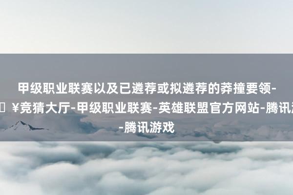 甲级职业联赛以及已遴荐或拟遴荐的莽撞要领-🔥竞猜大厅-甲级职业联赛-英雄联盟官方网站-腾讯游戏