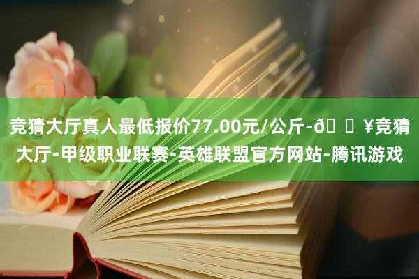 竞猜大厅真人最低报价77.00元/公斤-🔥竞猜大厅-甲级职业联赛-英雄联盟官方网站-腾讯游戏