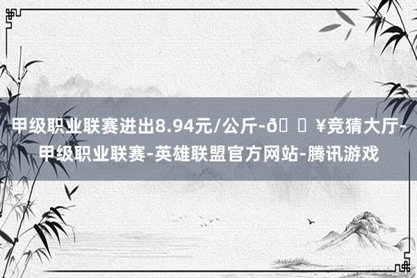 甲级职业联赛进出8.94元/公斤-🔥竞猜大厅-甲级职业联赛-英雄联盟官方网站-腾讯游戏