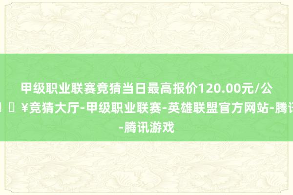 甲级职业联赛竞猜当日最高报价120.00元/公斤-🔥竞猜大厅-甲级职业联赛-英雄联盟官方网站-腾讯游戏