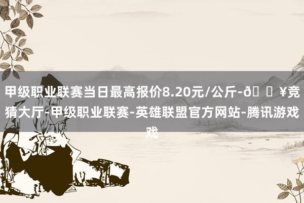 甲级职业联赛当日最高报价8.20元/公斤-🔥竞猜大厅-甲级职业联赛-英雄联盟官方网站-腾讯游戏