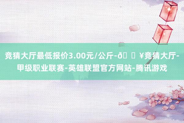 竞猜大厅最低报价3.00元/公斤-🔥竞猜大厅-甲级职业联赛-英雄联盟官方网站-腾讯游戏