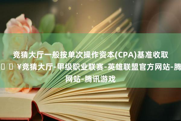 竞猜大厅一般按单次操作资本(CPA)基准收取用度-🔥竞猜大厅-甲级职业联赛-英雄联盟官方网站-腾讯游戏