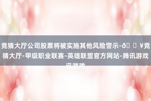 竞猜大厅公司股票将被实施其他风险警示-🔥竞猜大厅-甲级职业联赛-英雄联盟官方网站-腾讯游戏