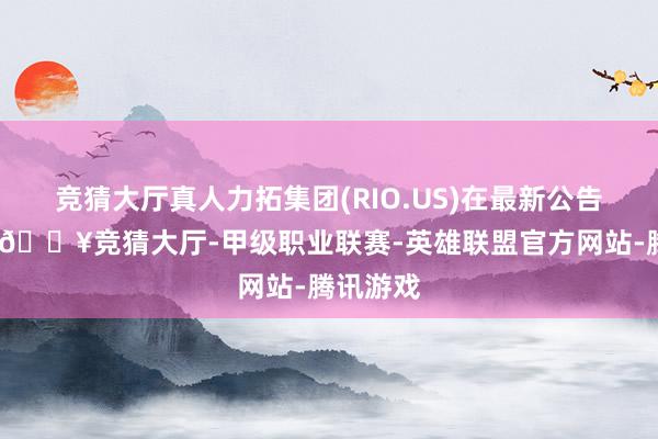 竞猜大厅真人力拓集团(RIO.US)在最新公告中告示-🔥竞猜大厅-甲级职业联赛-英雄联盟官方网站-腾讯游戏