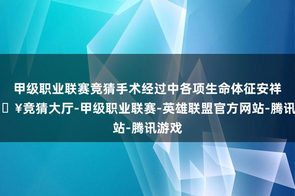 甲级职业联赛竞猜手术经过中各项生命体征安祥-🔥竞猜大厅-甲级职业联赛-英雄联盟官方网站-腾讯游戏