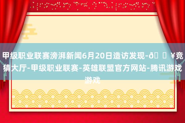 甲级职业联赛滂湃新闻6月20日造访发现-🔥竞猜大厅-甲级职业联赛-英雄联盟官方网站-腾讯游戏