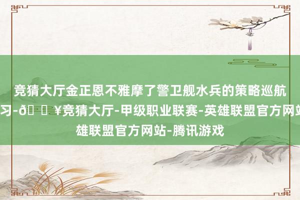 竞猜大厅金正恩不雅摩了警卫舰水兵的策略巡航导弹放射熟习-🔥竞猜大厅-甲级职业联赛-英雄联盟官方网站-腾讯游戏