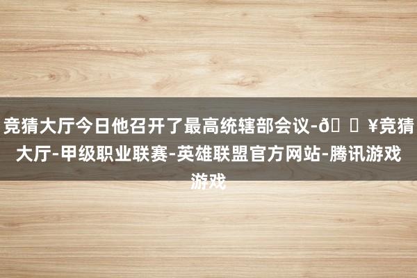 竞猜大厅今日他召开了最高统辖部会议-🔥竞猜大厅-甲级职业联赛-英雄联盟官方网站-腾讯游戏